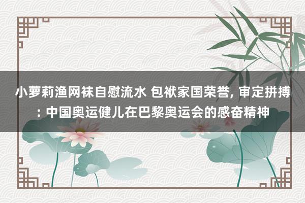 小萝莉渔网袜自慰流水 包袱家国荣誉, 审定拼搏: 中国奥运健儿在巴黎奥运会的感奋精神