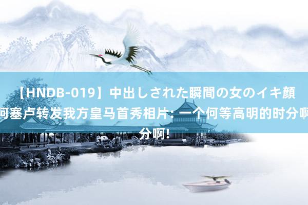 【HNDB-019】中出しされた瞬間の女のイキ顔 何塞卢转发我方皇马首秀相片: 一个何等高明的时分啊!