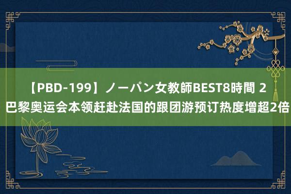 【PBD-199】ノーパン女教師BEST8時間 2 巴黎奥运会本领赶赴法国的跟团游预订热度增超2倍