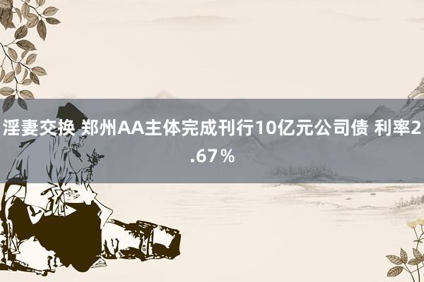 淫妻交换 郑州AA主体完成刊行10亿元公司债 利率2.67％