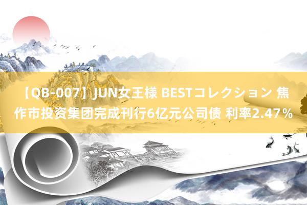 【QB-007】JUN女王様 BESTコレクション 焦作市投资集团完成刊行6亿元公司债 利率2.47％