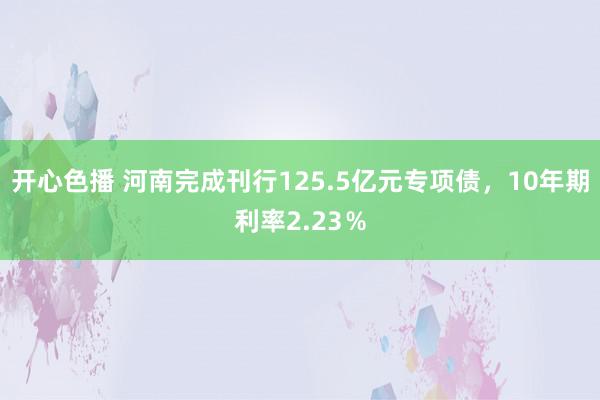 开心色播 河南完成刊行125.5亿元专项债，10年期利率2.23％