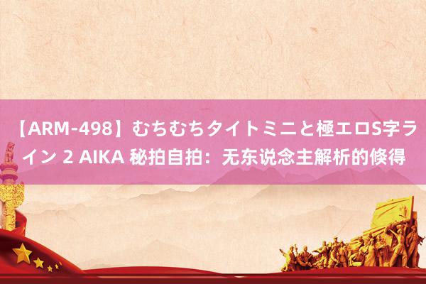 【ARM-498】むちむちタイトミニと極エロS字ライン 2 AIKA 秘拍自拍：无东说念主解析的倏得