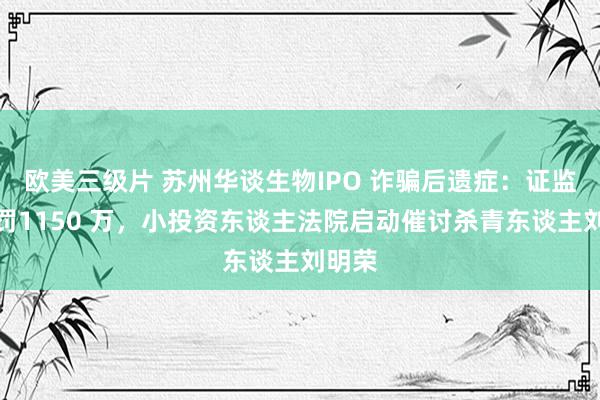 欧美三级片 苏州华谈生物IPO 诈骗后遗症：证监会处罚1150 万，小投资东谈主法院启动催讨杀青东谈主刘明荣