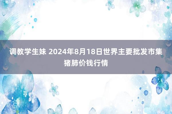 调教学生妹 2024年8月18日世界主要批发市集猪肺价钱行情