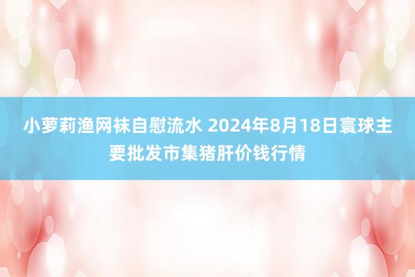 小萝莉渔网袜自慰流水 2024年8月18日寰球主要批发市集猪肝价钱行情