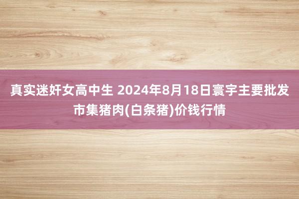 真实迷奸女高中生 2024年8月18日寰宇主要批发市集猪肉(白条猪)价钱行情