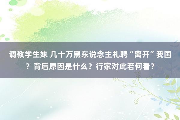 调教学生妹 几十万黑东说念主礼聘“离开”我国？背后原因是什么？行家对此若何看？