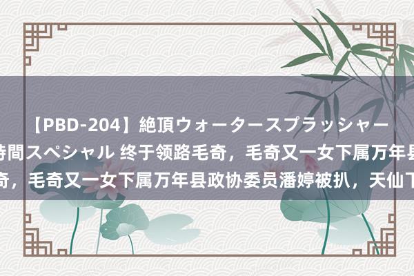 【PBD-204】絶頂ウォータースプラッシャー 放尿＆潮吹き大噴射8時間スペシャル 终于领路毛奇，毛奇又一女下属万年县政协委员潘婷被扒，天仙下凡