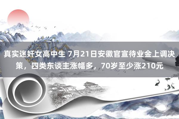 真实迷奸女高中生 7月21日安徽官宣待业金上调决策，四类东谈主涨幅多，70岁至少涨210元