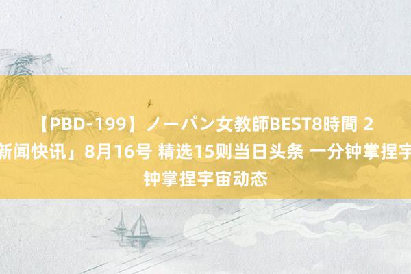 【PBD-199】ノーパン女教師BEST8時間 2 「逐日新闻快讯」8月16号 精选15则当日头条 一分钟掌捏宇宙动态