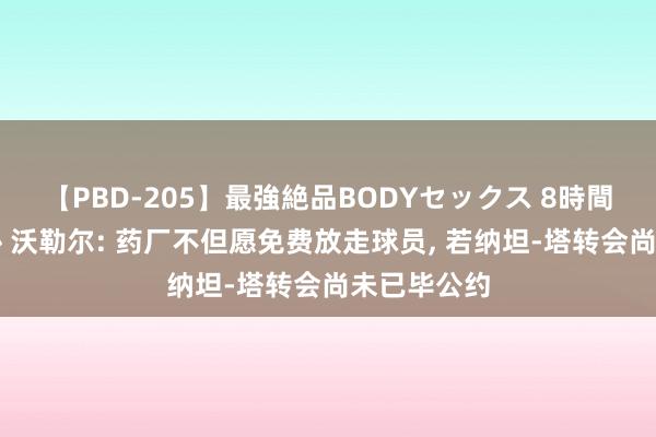 【PBD-205】最強絶品BODYセックス 8時間スペシャル 沃勒尔: 药厂不但愿免费放走球员, 若纳坦-塔转会尚未已毕公约