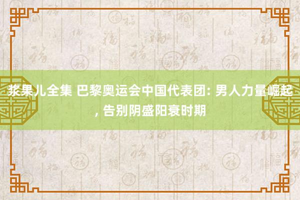 浆果儿全集 巴黎奥运会中国代表团: 男人力量崛起, 告别阴盛阳衰时期