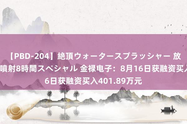 【PBD-204】絶頂ウォータースプラッシャー 放尿＆潮吹き大噴射8時間スペシャル 金禄电子：8月16日获融资买入401.89万元