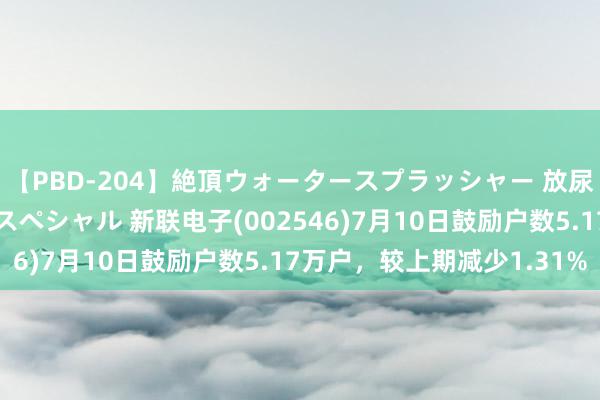 【PBD-204】絶頂ウォータースプラッシャー 放尿＆潮吹き大噴射8時間スペシャル 新联电子(002546)7月10日鼓励户数5.17万户，较上期减少1.31%