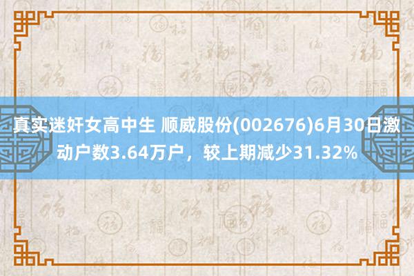 真实迷奸女高中生 顺威股份(002676)6月30日激动户数3.64万户，较上期减少31.32%