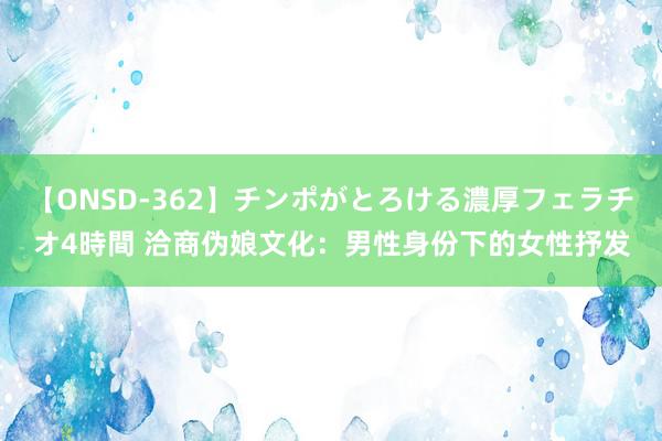 【ONSD-362】チンポがとろける濃厚フェラチオ4時間 洽商伪娘文化：男性身份下的女性抒发