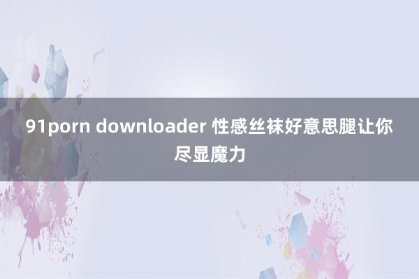 91porn downloader 性感丝袜好意思腿让你尽显魔力