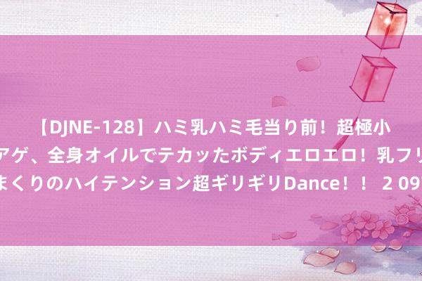 【DJNE-128】ハミ乳ハミ毛当り前！超極小ビキニでテンションアゲアゲ、全身オイルでテカッたボディエロエロ！乳フリ尻フリまくりのハイテンション超ギリギリDance！！ 2 097期宋凯大乐透展望奖号：和值分析