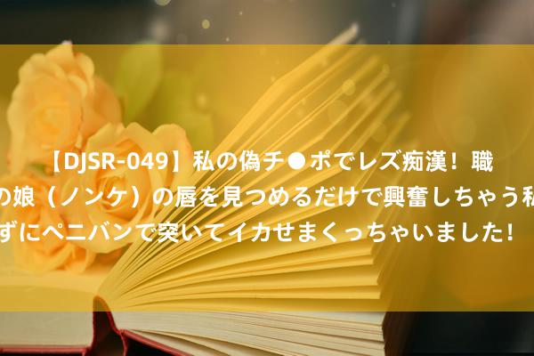 【DJSR-049】私の偽チ●ポでレズ痴漢！職場で見かけたカワイイあの娘（ノンケ）の唇を見つめるだけで興奮しちゃう私は欲求を抑えられずにペニバンで突いてイカせまくっちゃいました！ 中国足球彩票24127期赢输游戏14场交战记载