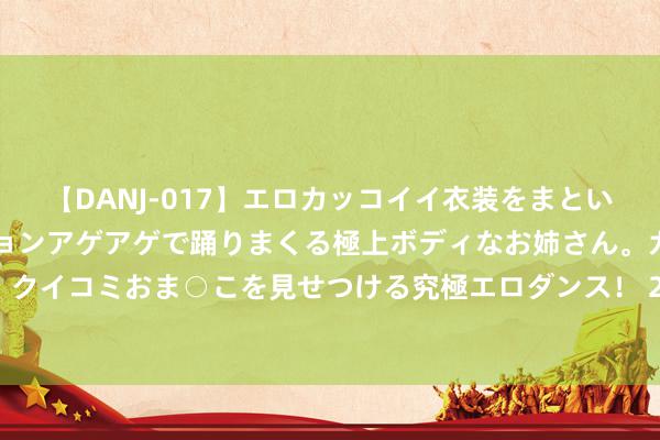 【DANJ-017】エロカッコイイ衣装をまとい、エグイポーズでテンションアゲアゲで踊りまくる極上ボディなお姉さん。ガンガンに腰を振り、クイコミおま○こを見せつける究極エロダンス！ 2 江筱非：受罪亦然一种才略_大皖新闻 | 安徽网