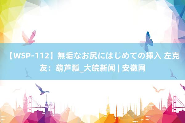 【WSP-112】無垢なお尻にはじめての挿入 左克友：葫芦瓢_大皖新闻 | 安徽网