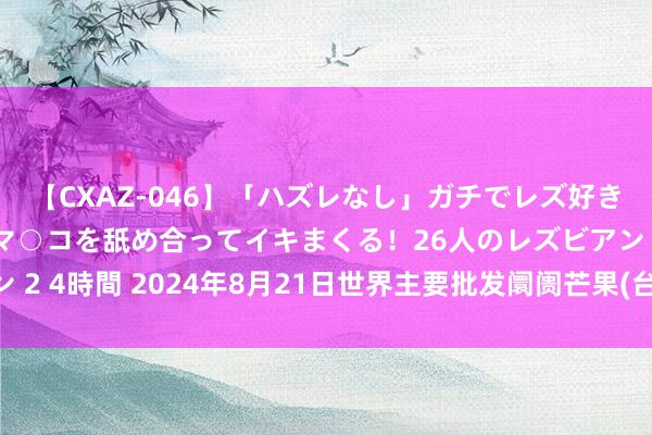 【CXAZ-046】「ハズレなし」ガチでレズ好きなお姉さんたちがオマ○コを舐め合ってイキまくる！26人のレズビアン 2 4時間 2024年8月21日世界主要批发阛阓芒果(台农一号)价钱行情