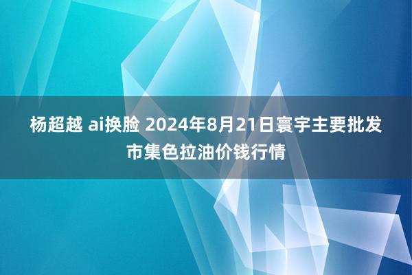 杨超越 ai换脸 2024年8月21日寰宇主要批发市集色拉油价钱行情