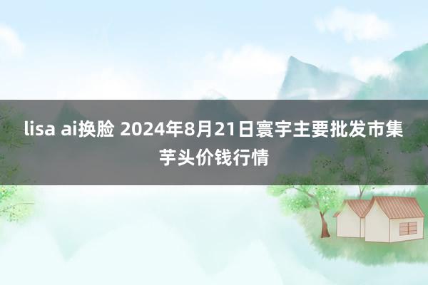 lisa ai换脸 2024年8月21日寰宇主要批发市集芋头价钱行情