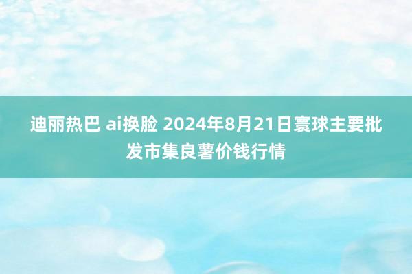 迪丽热巴 ai换脸 2024年8月21日寰球主要批发市集良薯价钱行情