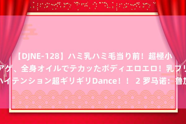 【DJNE-128】ハミ乳ハミ毛当り前！超極小ビキニでテンションアゲアゲ、全身オイルでテカッたボディエロエロ！乳フリ尻フリまくりのハイテンション超ギリギリDance！！ 2 罗马诺：鲁加尼前去荷兰，以完成租出加盟阿贾克斯标准