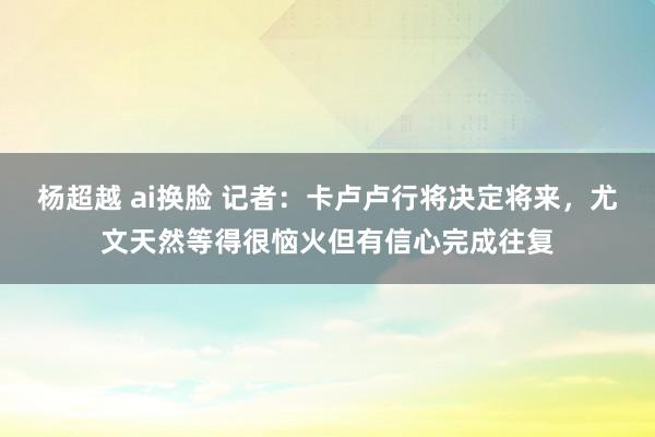 杨超越 ai换脸 记者：卡卢卢行将决定将来，尤文天然等得很恼火但有信心完成往复