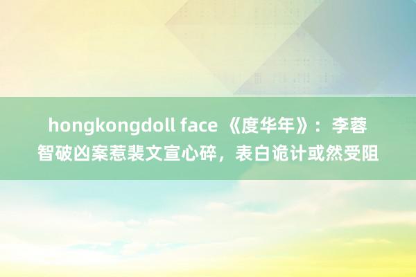 hongkongdoll face 《度华年》：李蓉智破凶案惹裴文宣心碎，表白诡计或然受阻