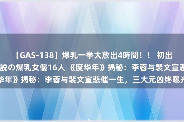 【GAS-138】爆乳一挙大放出4時間！！ 初出し！すべて撮り下ろし 伝説の爆乳女優16人 《度华年》揭秘：李蓉与裴文宣悲催一生，三大元凶终曝光