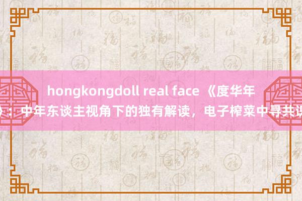 hongkongdoll real face 《度华年》：中年东谈主视角下的独有解读，电子榨菜中寻共识