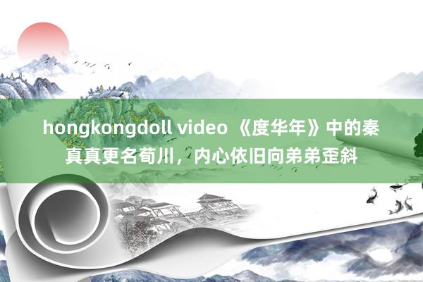 hongkongdoll video 《度华年》中的秦真真更名荀川，内心依旧向弟弟歪斜