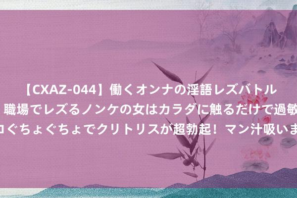 【CXAZ-044】働くオンナの淫語レズバトル DX 20シーン 4時間 職場でレズるノンケの女はカラダに触るだけで過敏に反応し、オマ○コぐちょぐちょでクリトリスが超勃起！マン汁吸いまくるとソリながらイキまくり！！ 龙华街说念武装部塌实开展学生军训职责