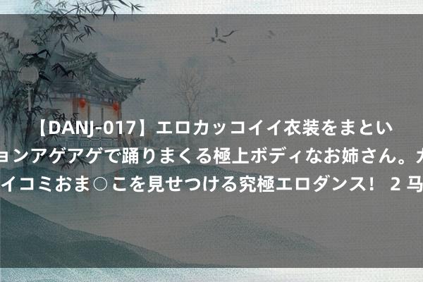 【DANJ-017】エロカッコイイ衣装をまとい、エグイポーズでテンションアゲアゲで踊りまくる極上ボディなお姉さん。ガンガンに腰を振り、クイコミおま○こを見せつける究極エロダンス！ 2 马科斯急好意思国之所急，好意思国不收的阿富汗苍生，菲律宾主动“接盘”