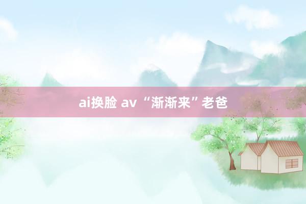 ai换脸 av “渐渐来”老爸