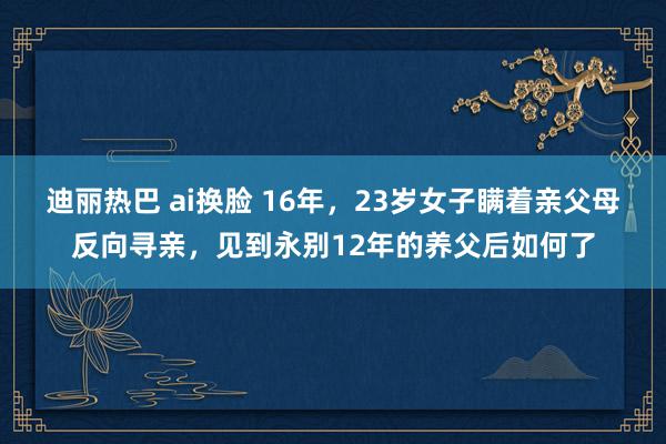 迪丽热巴 ai换脸 16年，23岁女子瞒着亲父母反向寻亲，见到永别12年的养父后如何了