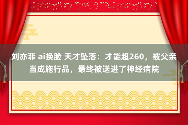 刘亦菲 ai换脸 天才坠落：才能超260，被父亲当成施行品，最终被送进了神经病院