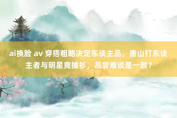 ai换脸 av 穿搭粗略决定东谈主品，唐山打东谈主者与明星竟撞衫，品尝难谈是一致？