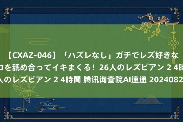 【CXAZ-046】「ハズレなし」ガチでレズ好きなお姉さんたちがオマ○コを舐め合ってイキまくる！26人のレズビアン 2 4時間 腾讯询查院AI速递 20240823