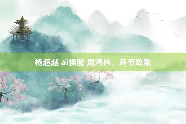 杨超越 ai换脸 周鸿祎，环节致歉