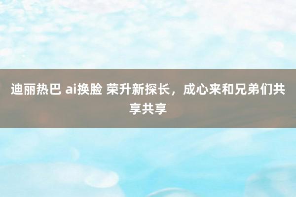 迪丽热巴 ai换脸 荣升新探长，成心来和兄弟们共享共享