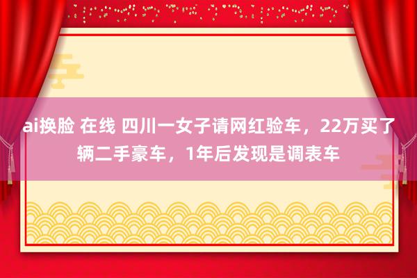 ai换脸 在线 四川一女子请网红验车，22万买了辆二手豪车，1年后发现是调表车