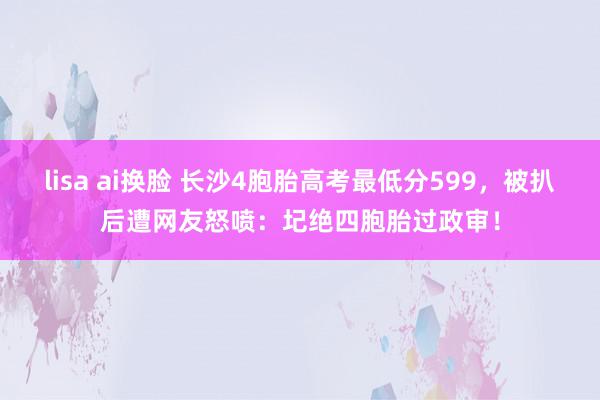 lisa ai换脸 长沙4胞胎高考最低分599，被扒后遭网友怒喷：圮绝四胞胎过政审！