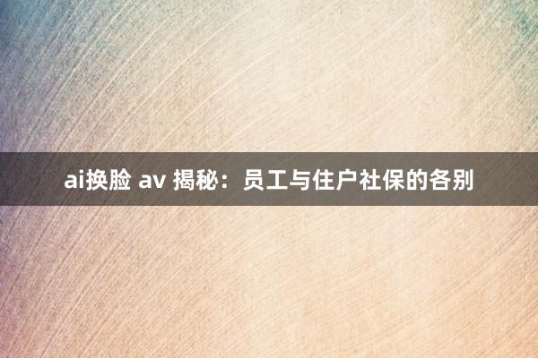 ai换脸 av 揭秘：员工与住户社保的各别