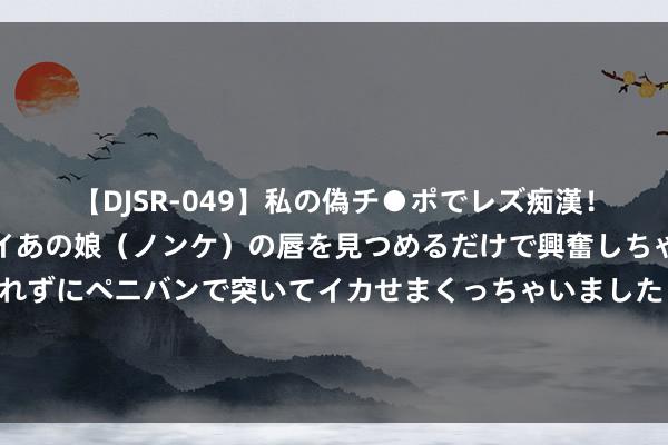 【DJSR-049】私の偽チ●ポでレズ痴漢！職場で見かけたカワイイあの娘（ノンケ）の唇を見つめるだけで興奮しちゃう私は欲求を抑えられずにペニバンで突いてイカせまくっちゃいました！ 离谱！大娘当着超市女伴计面白吃，叫嚣报警也不怕，连吃带拿豪横