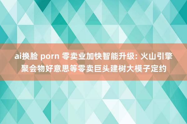 ai换脸 porn 零卖业加快智能升级: 火山引擎聚会物好意思等零卖巨头建树大模子定约